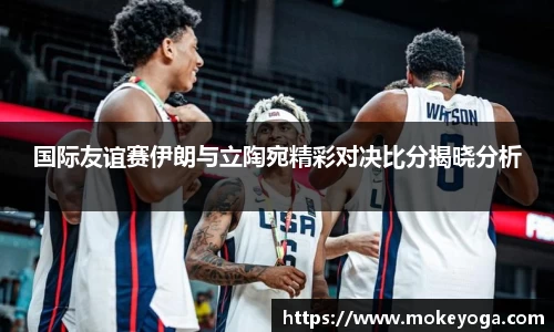 国际友谊赛伊朗与立陶宛精彩对决比分揭晓分析